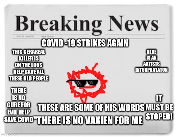 Covid strikes again | HERE IS AN ARTISTS INTURPRATATON; COVID -19 STRIKES AGAIN; THIS CERAREAL KILLER IS ON THE LOOS HELP SAVE ALL THESE OLD PEOPLE; THERE IS NO CURE FOR EVIL HELP SAVE COVID; IT MUST BE STOPED! THESE ARE SOME OF HIS WORDS; "THERE IS NO VAXIEN FOR ME | image tagged in breaking news | made w/ Imgflip meme maker