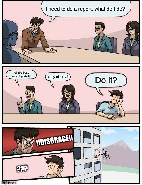 Doing your work | I need to do a report, what do I do?! Tell the boss your dog ate it; copy of jerry? Do it? !!DISGRACE!! ??? | image tagged in memes,boardroom meeting suggestion | made w/ Imgflip meme maker