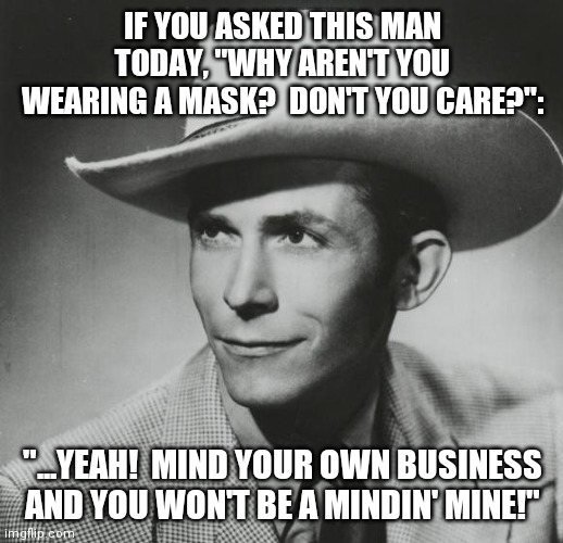 Rest in peace Preachin' Man! | IF YOU ASKED THIS MAN TODAY, "WHY AREN'T YOU WEARING A MASK?  DON'T YOU CARE?":; "...YEAH!  MIND YOUR OWN BUSINESS AND YOU WON'T BE A MINDIN' MINE!" | image tagged in hank williams sr,country music,conservatives,rage against the machine,5g,beast | made w/ Imgflip meme maker