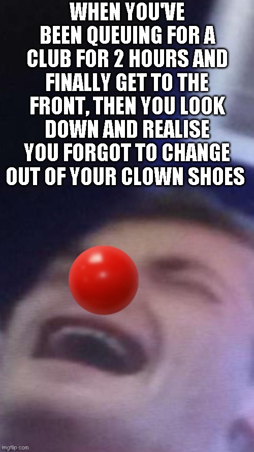 clowaaaaaaahn |  WHEN YOU'VE BEEN QUEUING FOR A CLUB FOR 2 HOURS AND FINALLY GET TO THE FRONT, THEN YOU LOOK DOWN AND REALISE YOU FORGOT TO CHANGE OUT OF YOUR CLOWN SHOES | image tagged in funny,memes,drama,clown,waaaaaaah,stress | made w/ Imgflip meme maker
