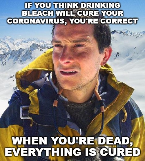 When you're dead, you won't have to worry about a virus. | IF YOU THINK DRINKING BLEACH WILL CURE YOUR CORONAVIRUS, YOU'RE CORRECT; WHEN YOU'RE DEAD, EVERYTHING IS CURED | image tagged in memes,bear grylls,coronavirus,drinking bleach | made w/ Imgflip meme maker