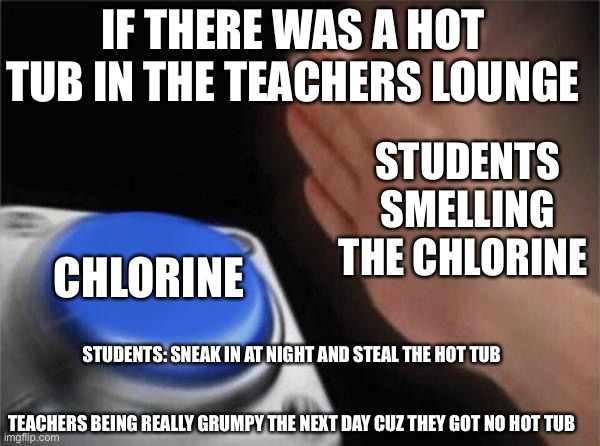 Don’t upvote bc my gf says if I get 100 upvotes she gonna stalk my acc ? | IF THERE WAS A HOT TUB IN THE TEACHERS LOUNGE; STUDENTS SMELLING THE CHLORINE; CHLORINE; STUDENTS: SNEAK IN AT NIGHT AND STEAL THE HOT TUB 
 
 
TEACHERS BEING REALLY GRUMPY THE NEXT DAY CUZ THEY GOT NO HOT TUB | image tagged in memes,blank nut button | made w/ Imgflip meme maker