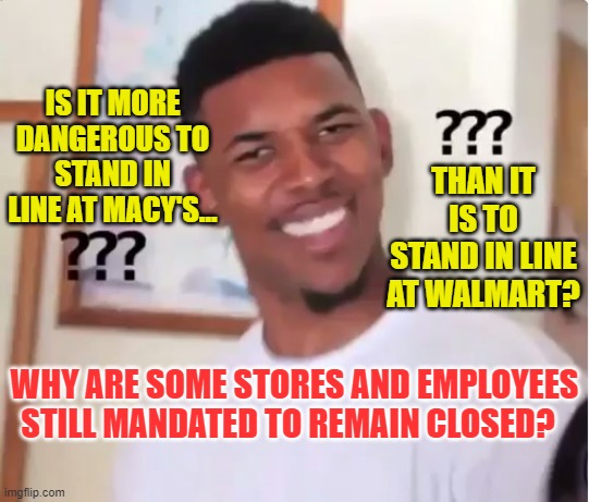 Are Walmart Lines Safer Than Macy's Lines?  Back to Work For All Americans!! | THAN IT IS TO STAND IN LINE AT WALMART? IS IT MORE DANGEROUS TO STAND IN LINE AT MACY'S... WHY ARE SOME STORES AND EMPLOYEES STILL MANDATED TO REMAIN CLOSED? | image tagged in confused nick young,political meme,covid19,corona virus,back to work america,liberal logic | made w/ Imgflip meme maker