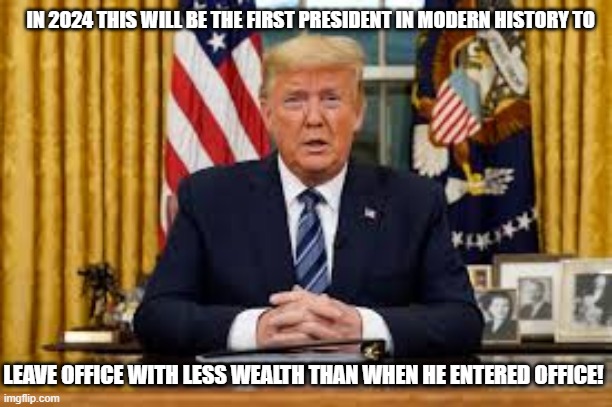 IN 2024 THIS WILL BE THE FIRST PRESIDENT IN MODERN HISTORY TO; LEAVE OFFICE WITH LESS WEALTH THAN WHEN HE ENTERED OFFICE! | image tagged in president trump,election 2020,republicans,president,donald trump | made w/ Imgflip meme maker