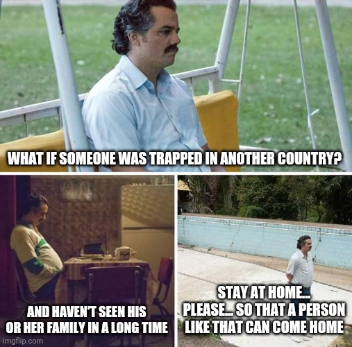 Sad Pablo Escobar | WHAT IF SOMEONE WAS TRAPPED IN ANOTHER COUNTRY? AND HAVEN'T SEEN HIS OR HER FAMILY IN A LONG TIME; STAY AT HOME... PLEASE... SO THAT A PERSON LIKE THAT CAN COME HOME | image tagged in memes,sad pablo escobar | made w/ Imgflip meme maker