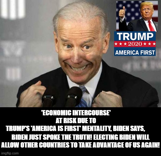 Biden said He Wants To Screw America Again With "Economic Intercourse" | 'ECONOMIC INTERCOURSE' AT RISK DUE TO TRUMP'S 'AMERICA IS FIRST' MENTALITY, BIDEN SAYS, BIDEN JUST SPOKE THE TRUTH! ELECTING BIDEN WILL ALLOW OTHER COUNTRIES TO TAKE ADVANTAGE OF US AGAIN! | image tagged in biden,stupid liberals,democrats | made w/ Imgflip meme maker