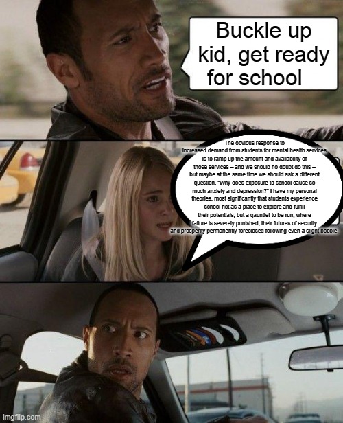 The Rock Driving | Buckle up kid, get ready for school; The obvious response to increased demand from students for mental health services is to ramp up the amount and availability of those services – and we should no doubt do this – but maybe at the same time we should ask a different question, “Why does exposure to school cause so much anxiety and depression?” I have my personal theories, most significantly that students experience school not as a place to explore and fulfill their potentials, but a gauntlet to be run, where failure is severely punished, their futures of security and prosperity permanently foreclosed following even a slight bobble. | image tagged in memes,the rock driving | made w/ Imgflip meme maker