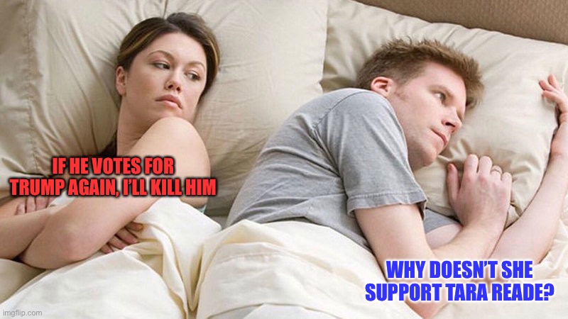 I bet he's thinking of other woman  | IF HE VOTES FOR TRUMP AGAIN, I’LL KILL HIM; WHY DOESN’T SHE SUPPORT TARA READE? | image tagged in i bet he's thinking of other woman | made w/ Imgflip meme maker