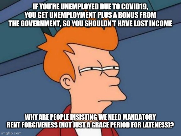 I get eliminating late fees, because benefits can take time, but... | IF YOU'RE UNEMPLOYED DUE TO COVID19, YOU GET UNEMPLOYMENT PLUS A BONUS FROM THE GOVERNMENT, SO YOU SHOULDN'T HAVE LOST INCOME; WHY ARE PEOPLE INSISTING WE NEED MANDATORY RENT FORGIVENESS (NOT JUST A GRACE PERIOD FOR LATENESS)? | image tagged in memes,futurama fry | made w/ Imgflip meme maker