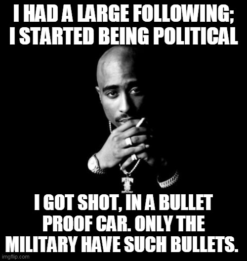 Tupac shot | I HAD A LARGE FOLLOWING; I STARTED BEING POLITICAL; I GOT SHOT, IN A BULLET PROOF CAR. ONLY THE MILITARY HAVE SUCH BULLETS. | image tagged in tupac | made w/ Imgflip meme maker