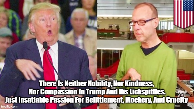 "Swinish Trump Mocks Handicapped Reporter" | There Is Neither Nobility, Nor Kindness, 
Nor Compassion In Trump And His Lickspittles.
Just Insatiable Passion For Belittlement, Mockery, And Cruelty | image tagged in trump,handicap,mockery,cruelty | made w/ Imgflip meme maker