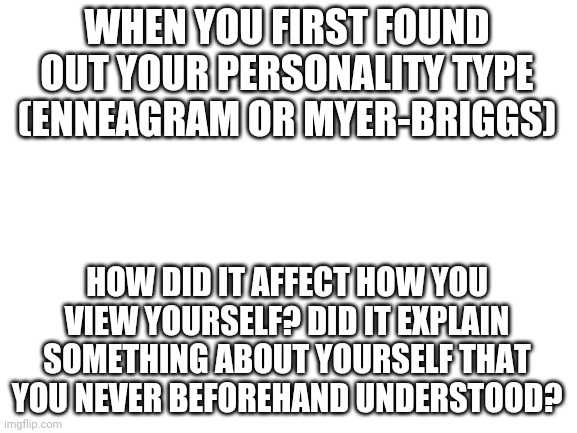 How did knowing your personality type change you? | WHEN YOU FIRST FOUND OUT YOUR PERSONALITY TYPE (ENNEAGRAM OR MYER-BRIGGS); HOW DID IT AFFECT HOW YOU VIEW YOURSELF? DID IT EXPLAIN SOMETHING ABOUT YOURSELF THAT YOU NEVER BEFOREHAND UNDERSTOOD? | image tagged in blank white template | made w/ Imgflip meme maker