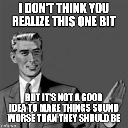 Just a little wisdom I thought I'd share today with today's society | I DON'T THINK YOU REALIZE THIS ONE BIT; BUT IT'S NOT A GOOD IDEA TO MAKE THINGS SOUND WORSE THAN THEY SHOULD BE | image tagged in correction guy,memes,words of wisdom | made w/ Imgflip meme maker