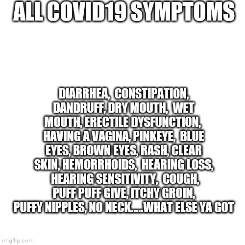 Blank Transparent Square Meme | ALL COVID19 SYMPTOMS; DIARRHEA,  CONSTIPATION, DANDRUFF, DRY MOUTH,  WET MOUTH, ERECTILE DYSFUNCTION,  HAVING A VAGINA, PINKEYE,  BLUE EYES, BROWN EYES, RASH, CLEAR SKIN, HEMORRHOIDS,  HEARING LOSS,  HEARING SENSITIVITY,  COUGH, PUFF PUFF GIVE, ITCHY GROIN, PUFFY NIPPLES, NO NECK.....WHAT ELSE YA GOT | image tagged in memes,blank transparent square | made w/ Imgflip meme maker