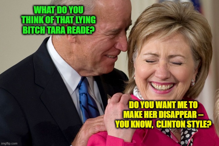 Biden and Hillary Take the Last Laugh | WHAT DO YOU THINK OF THAT LYING BITCH TARA READE? DO YOU WANT ME TO MAKE HER DISAPPEAR -- YOU KNOW,  CLINTON STYLE? | image tagged in joe biden,hillary clinton,tara reade,sexual assault | made w/ Imgflip meme maker