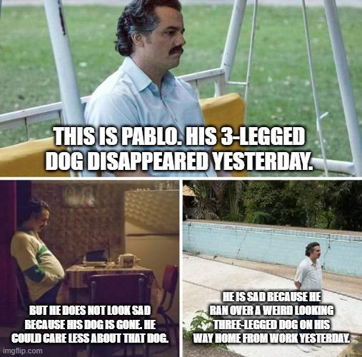 Sad Pablo Escobar | THIS IS PABLO. HIS 3-LEGGED DOG DISAPPEARED YESTERDAY. HE IS SAD BECAUSE HE RAN OVER A WEIRD LOOKING THREE-LEGGED DOG ON HIS WAY HOME FROM WORK YESTERDAY. BUT HE DOES NOT LOOK SAD BECAUSE HIS DOG IS GONE. HE COULD CARE LESS ABOUT THAT DOG. | image tagged in memes,sad pablo escobar | made w/ Imgflip meme maker