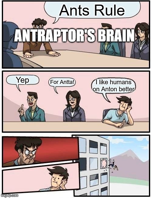 Boardroom Meeting Suggestion Meme | Ants Rule; ANTRAPTOR'S BRAIN; Yep; For Antta! I like humans on Anton better | image tagged in memes,boardroom meeting suggestion | made w/ Imgflip meme maker