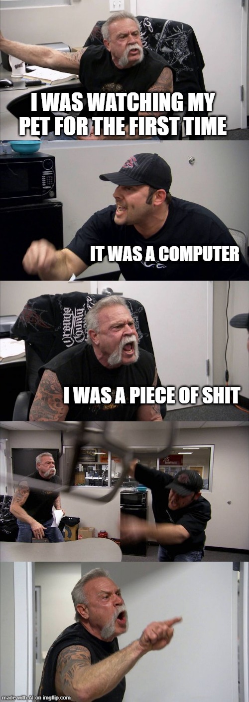 American Chopper Argument Meme | I WAS WATCHING MY PET FOR THE FIRST TIME; IT WAS A COMPUTER; I WAS A PIECE OF SHIT | image tagged in memes,american chopper argument | made w/ Imgflip meme maker