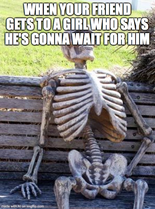 Waiting Skeleton Meme | WHEN YOUR FRIEND GETS TO A GIRL WHO SAYS HE'S GONNA WAIT FOR HIM | image tagged in memes,waiting skeleton | made w/ Imgflip meme maker