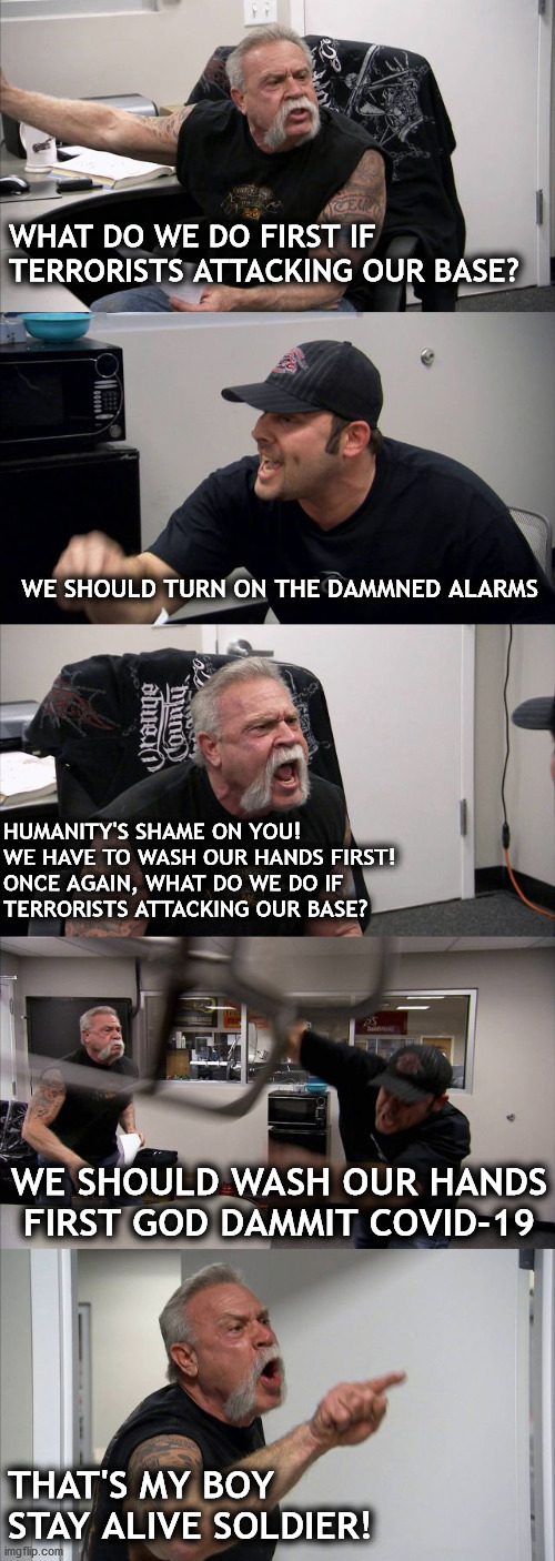 wash your hands first! | WHAT DO WE DO FIRST IF TERRORISTS ATTACKING OUR BASE? WE SHOULD TURN ON THE DAMMNED ALARMS; HUMANITY'S SHAME ON YOU!
WE HAVE TO WASH OUR HANDS FIRST!
ONCE AGAIN, WHAT DO WE DO IF
TERRORISTS ATTACKING OUR BASE? WE SHOULD WASH OUR HANDS FIRST GOD DAMMIT COVID-19; THAT'S MY BOY
STAY ALIVE SOLDIER! | image tagged in memes,american chopper argument | made w/ Imgflip meme maker