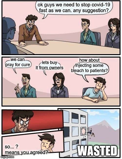 operation "bleach falls" wasted | ok guys we need to stop covid-19 fast as we can. any suggestion? lets buy it from owners; how about injecting some bleach to patients? we can pray for cure; so... ?
means you agreed? WASTED | image tagged in memes,boardroom meeting suggestion | made w/ Imgflip meme maker