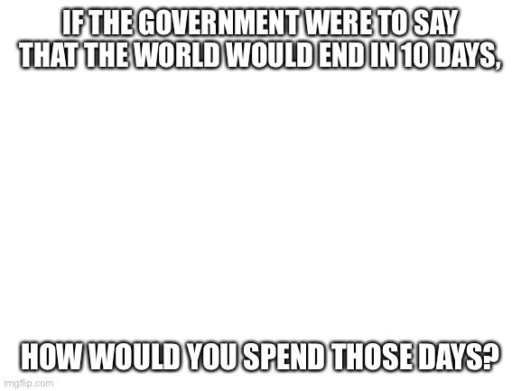 My first post in 6 months. What would you do if the world ended in 10 days? | IF THE GOVERNMENT WERE TO SAY THAT THE WORLD WOULD END IN 10 DAYS, HOW WOULD YOU SPEND THOSE DAYS? | image tagged in blank white template,end of the world | made w/ Imgflip meme maker
