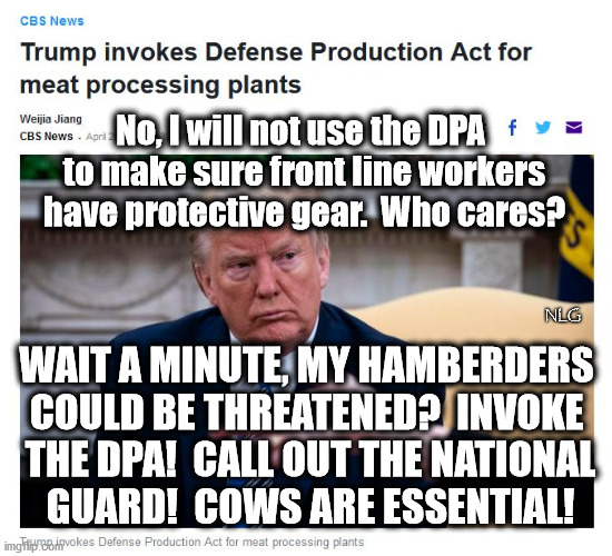 No hamberders?!? Aiieee! | No, I will not use the DPA
 to make sure front line workers
 have protective gear.  Who cares? NLG; WAIT A MINUTE, MY HAMBERDERS COULD BE THREATENED?  INVOKE
 THE DPA!  CALL OUT THE NATIONAL
 GUARD!  COWS ARE ESSENTIAL! | image tagged in politics,political meme,political | made w/ Imgflip meme maker