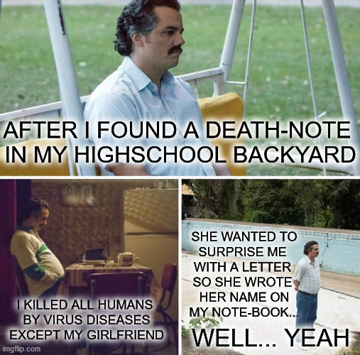 Death Note in real life | SHE WANTED TO
SURPRISE ME 
WITH A LETTER 
SO SHE WROTE 
HER NAME ON
MY NOTE-BOOK... AFTER I FOUND A DEATH-NOTE 
IN MY HIGHSCHOOL BACKYARD; I KILLED ALL HUMANS 
BY VIRUS DISEASES
EXCEPT MY GIRLFRIEND; WELL... YEAH | image tagged in memes,sad pablo escobar | made w/ Imgflip meme maker