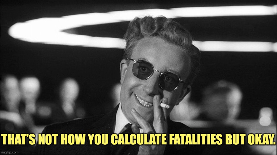 Doctor Strangelove says... | THAT’S NOT HOW YOU CALCULATE FATALITIES BUT OKAY. | image tagged in doctor strangelove says | made w/ Imgflip meme maker