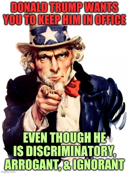 What Donald Trump Undoubtedly Is | DONALD TRUMP WANTS YOU TO KEEP HIM IN OFFICE; EVEN THOUGH HE IS DISCRIMINATORY, ARROGANT, & IGNORANT | image tagged in memes,uncle sam | made w/ Imgflip meme maker