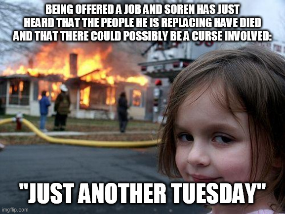 being badass | BEING OFFERED A JOB AND SOREN HAS JUST HEARD THAT THE PEOPLE HE IS REPLACING HAVE DIED AND THAT THERE COULD POSSIBLY BE A CURSE INVOLVED:; "JUST ANOTHER TUESDAY" | image tagged in memes,disaster girl | made w/ Imgflip meme maker