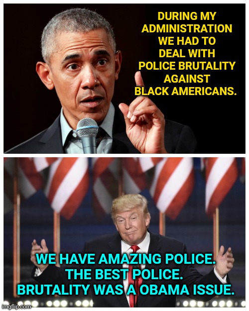 Trump Era Reality VS Obama Era Racism | DURING MY ADMINISTRATION WE HAD TO DEAL WITH POLICE BRUTALITY AGAINST BLACK AMERICANS. WE HAVE AMAZING POLICE.
THE BEST POLICE. 
BRUTALITY WAS A OBAMA ISSUE. | image tagged in trump 2020,donald trump memes,obama trump,election 2020,political meme | made w/ Imgflip meme maker