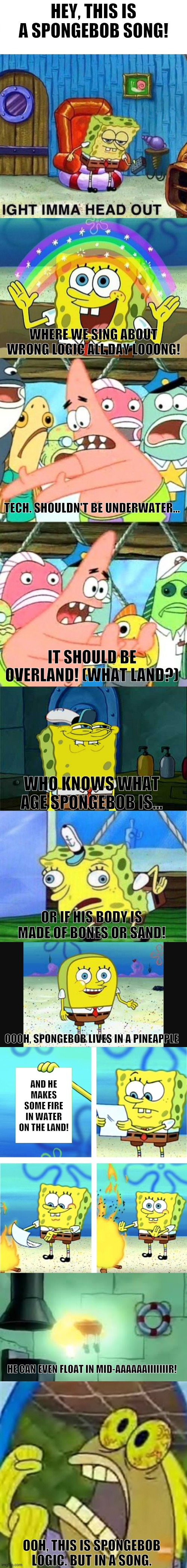 Spongebob Logic Text Song That Showcases Many Spongebob Memes!!! | HEY, THIS IS A SPONGEBOB SONG! WHERE WE SING ABOUT WRONG LOGIC ALL DAY LOOONG! TECH. SHOULDN'T BE UNDERWATER... IT SHOULD BE OVERLAND! (WHAT LAND?); WHO KNOWS WHAT AGE SPONGEBOB IS... OR IF HIS BODY IS MADE OF BONES OR SAND! OOOH, SPONGEBOB LIVES IN A PINEAPPLE; AND HE MAKES SOME FIRE IN WATER ON THE LAND! HE CAN EVEN FLOAT IN MID-AAAAAAIIIIIIIR! OOH, THIS IS SPONGEBOB LOGIC. BUT IN A SONG. | image tagged in memes,put it somewhere else patrick,don't you squidward,spongebob rainbow,chocolate spongebob meme,mocking spongebob | made w/ Imgflip meme maker