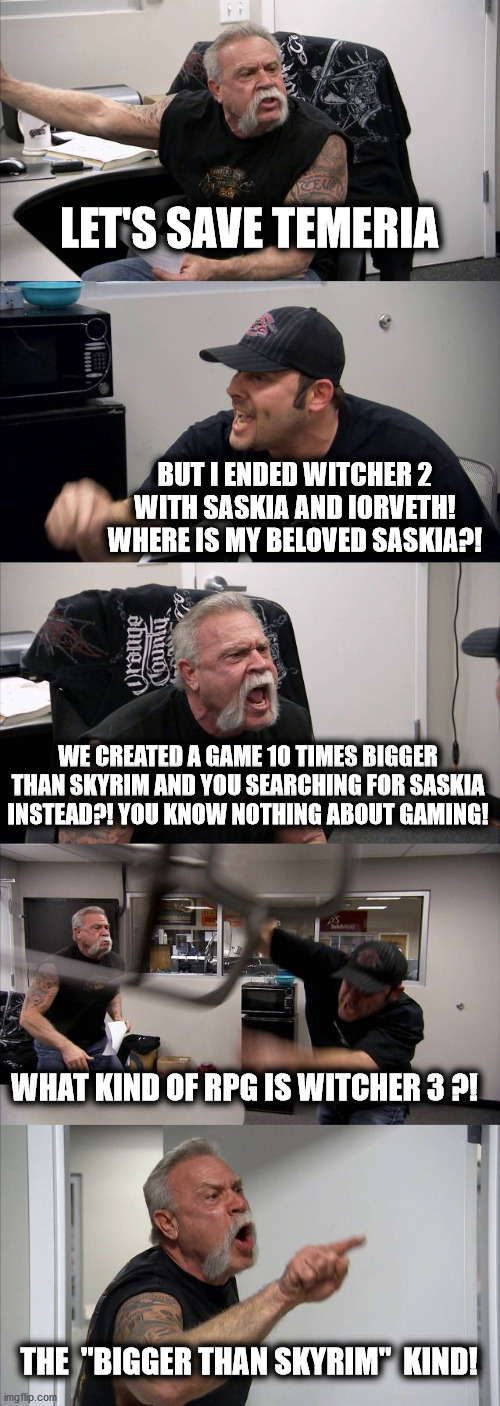 Witcher 3 vs Skyrim | LET'S SAVE TEMERIA; BUT I ENDED WITCHER 2 WITH SASKIA AND IORVETH!
WHERE IS MY BELOVED SASKIA?! WE CREATED A GAME 10 TIMES BIGGER THAN SKYRIM AND YOU SEARCHING FOR SASKIA INSTEAD?! YOU KNOW NOTHING ABOUT GAMING! WHAT KIND OF RPG IS WITCHER 3 ?! THE  "BIGGER THAN SKYRIM"  KIND! | image tagged in memes,american chopper argument | made w/ Imgflip meme maker