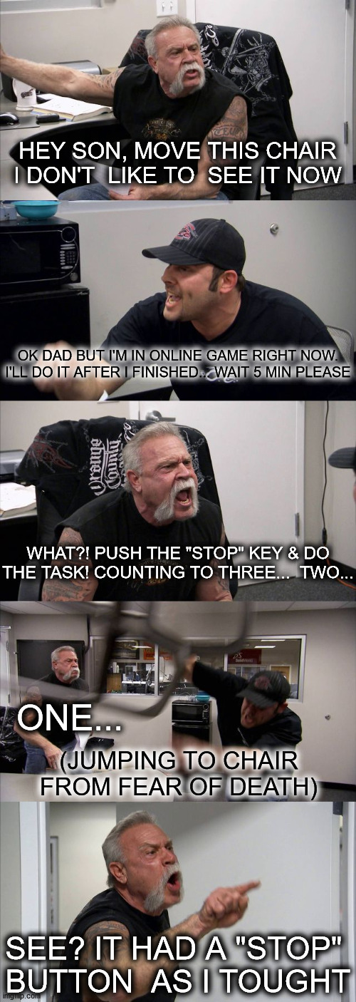 online gamers AND daddy | HEY SON, MOVE THIS CHAIR
I DON'T  LIKE TO  SEE IT NOW; OK DAD BUT I'M IN ONLINE GAME RIGHT NOW.
I'LL DO IT AFTER I FINISHED... WAIT 5 MIN PLEASE; WHAT?! PUSH THE "STOP" KEY & DO
THE TASK! COUNTING TO THREE...  TWO... ONE... (JUMPING TO CHAIR FROM FEAR OF DEATH); SEE? IT HAD A "STOP" 
BUTTON  AS I TOUGHT | image tagged in memes,american chopper argument | made w/ Imgflip meme maker