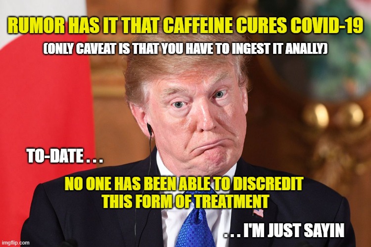 Tilting At Windmills | RUMOR HAS IT THAT CAFFEINE CURES COVID-19; (ONLY CAVEAT IS THAT YOU HAVE TO INGEST IT ANALLY); TO-DATE . . . NO ONE HAS BEEN ABLE TO DISCREDIT 
THIS FORM OF TREATMENT; . . . I'M JUST SAYIN | image tagged in trump,covid,covid-19,coronavirus,cure | made w/ Imgflip meme maker