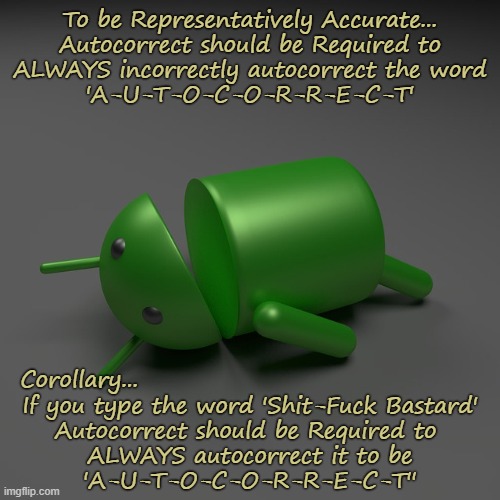 Oh The Humanity | To be Representatively Accurate...
Autocorrect should be Required to
ALWAYS incorrectly autocorrect the word
'A-U-T-O-C-O-R-R-E-C-T'; Corollary... If you type the word 'Shit-Fuck Bastard'
Autocorrect should be Required to 
ALWAYS autocorrect it to be
'A-U-T-O-C-O-R-R-E-C-T'' | image tagged in autocorrect | made w/ Imgflip meme maker