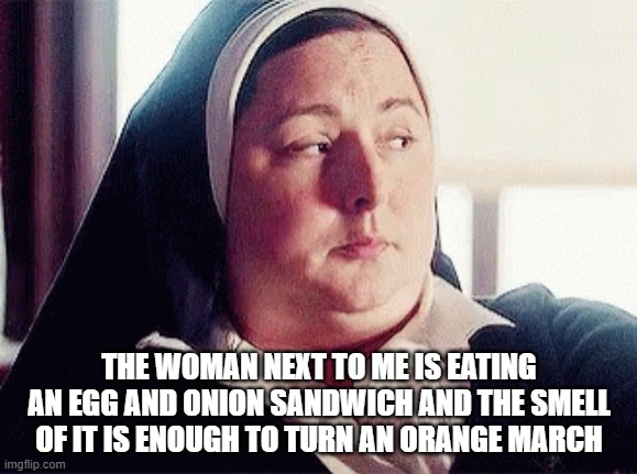 Sister Michael Orange March | THE WOMAN NEXT TO ME IS EATING AN EGG AND ONION SANDWICH AND THE SMELL OF IT IS ENOUGH TO TURN AN ORANGE MARCH | image tagged in say that again i dare you,twisted sister,frowning nun | made w/ Imgflip meme maker