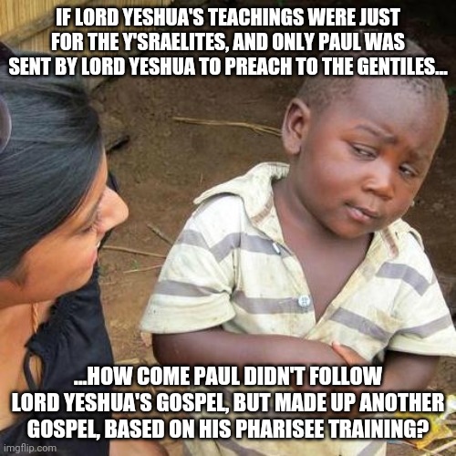 Third World Skeptical Kid | IF LORD YESHUA'S TEACHINGS WERE JUST FOR THE Y'SRAELITES, AND ONLY PAUL WAS SENT BY LORD YESHUA TO PREACH TO THE GENTILES... ...HOW COME PAUL DIDN'T FOLLOW LORD YESHUA'S GOSPEL, BUT MADE UP ANOTHER GOSPEL, BASED ON HIS PHARISEE TRAINING? | image tagged in memes,third world skeptical kid | made w/ Imgflip meme maker