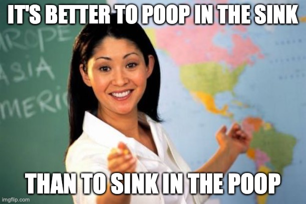 Am I right? | IT'S BETTER TO POOP IN THE SINK; THAN TO SINK IN THE POOP | image tagged in memes,unhelpful high school teacher | made w/ Imgflip meme maker