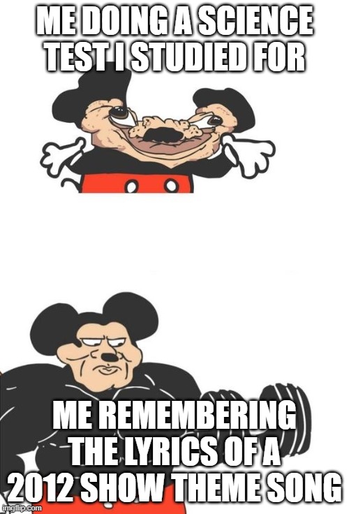 Buff Mickey Mouse | ME DOING A SCIENCE TEST I STUDIED FOR; ME REMEMBERING THE LYRICS OF A 2012 SHOW THEME SONG | image tagged in buff mickey mouse | made w/ Imgflip meme maker