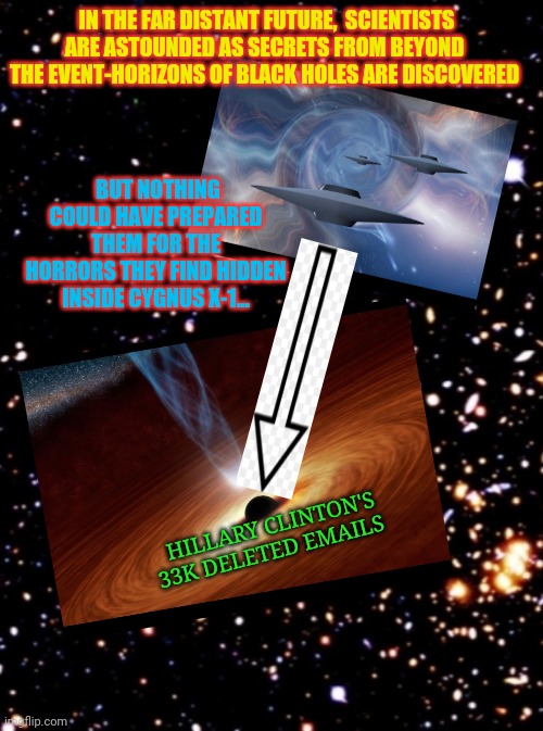 In space nobody can hear you scream | IN THE FAR DISTANT FUTURE,  SCIENTISTS ARE ASTOUNDED AS SECRETS FROM BEYOND THE EVENT-HORIZONS OF BLACK HOLES ARE DISCOVERED; BUT NOTHING COULD HAVE PREPARED THEM FOR THE HORRORS THEY FIND HIDDEN INSIDE CYGNUS X-1... HILLARY CLINTON'S 33K DELETED EMAILS | image tagged in clinton corruption,crying democrats | made w/ Imgflip meme maker