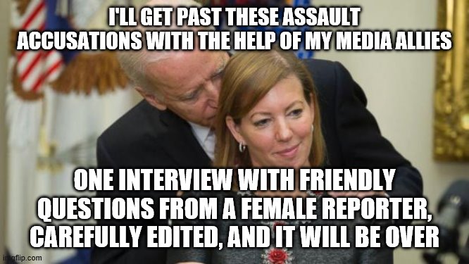 Creepy Joe Biden | I'LL GET PAST THESE ASSAULT ACCUSATIONS WITH THE HELP OF MY MEDIA ALLIES; ONE INTERVIEW WITH FRIENDLY QUESTIONS FROM A FEMALE REPORTER, CAREFULLY EDITED, AND IT WILL BE OVER | image tagged in creepy joe biden | made w/ Imgflip meme maker