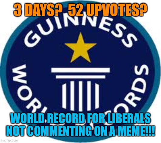 Guinness World Record Meme | 3 DAYS?  52 UPVOTES? WORLD RECORD FOR LIBERALS NOT COMMENTING ON A MEME!!! | image tagged in memes,guinness world record | made w/ Imgflip meme maker