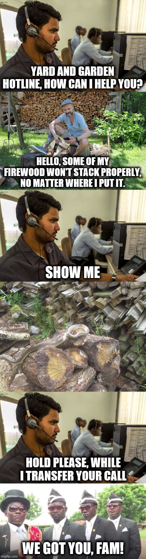 Got to be more careful | YARD AND GARDEN HOTLINE, HOW CAN I HELP YOU? HELLO, SOME OF MY FIREWOOD WON'T STACK PROPERLY, NO MATTER WHERE I PUT IT. SHOW ME; HOLD PLEASE, WHILE I TRANSFER YOUR CALL; WE GOT YOU, FAM! | image tagged in memes,pallbearers,snake,firewood | made w/ Imgflip meme maker