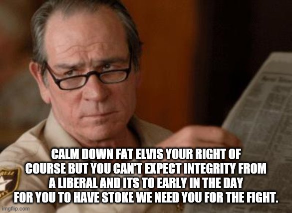 Tommy Lee Jones | CALM DOWN FAT ELVIS YOUR RIGHT OF COURSE BUT YOU CAN'T EXPECT INTEGRITY FROM A LIBERAL AND ITS TO EARLY IN THE DAY FOR YOU TO HAVE STOKE WE  | image tagged in tommy lee jones | made w/ Imgflip meme maker
