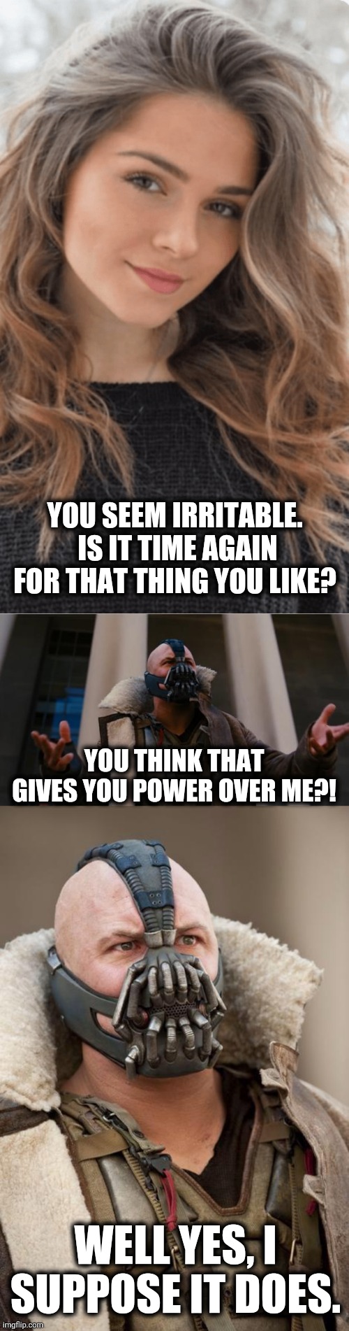 How the world works: | YOU SEEM IRRITABLE.  IS IT TIME AGAIN FOR THAT THING YOU LIKE? YOU THINK THAT GIVES YOU POWER OVER ME?! WELL YES, I SUPPOSE IT DOES. | image tagged in bane speech,bane,that thing you like,power over me | made w/ Imgflip meme maker