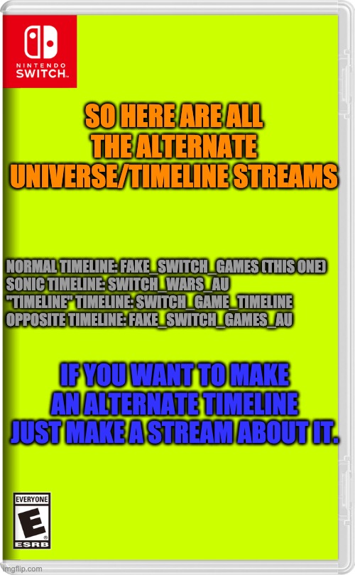 Nintendo Switch | SO HERE ARE ALL THE ALTERNATE UNIVERSE/TIMELINE STREAMS; NORMAL TIMELINE: FAKE_SWITCH_GAMES (THIS ONE)
SONIC TIMELINE: SWITCH_WARS_AU
"TIMELINE" TIMELINE: SWITCH_GAME_TIMELINE
OPPOSITE TIMELINE: FAKE_SWITCH_GAMES_AU; IF YOU WANT TO MAKE AN ALTERNATE TIMELINE JUST MAKE A STREAM ABOUT IT. | image tagged in nintendo switch | made w/ Imgflip meme maker