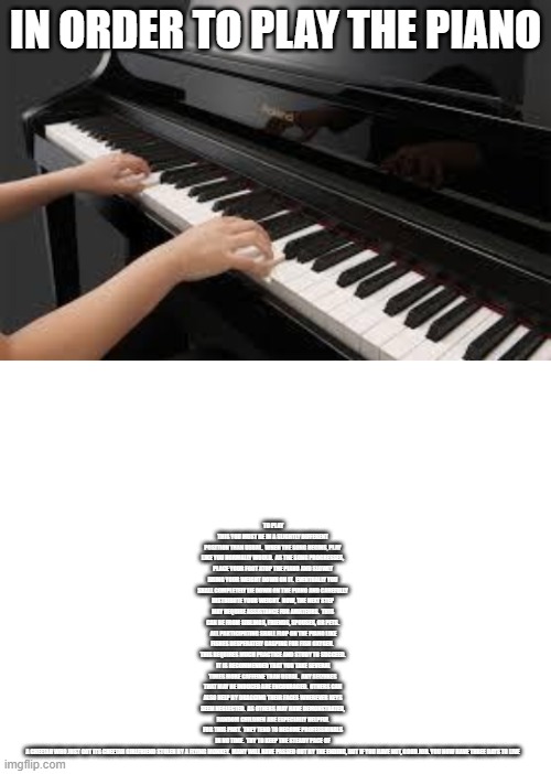 Look in the meme description to see what it says | TO PLAY THIS YOU MUST BE IN A SLIGHTLY DIFFERENT POSITION THAN USUAL.  WHEN THE SONG BEGINS, PLAY LIKE YOU NORMALLY WOULD.  AS THE SONG PROGRESSES, PLACE YOUR FOOT ATOP THE PIANO AND SLOWLY BRING YOUR WEIGHT DOWN ON IT.  EVENTUALLY YOU SHALL COMPLETELY LIE DOWN ON THE PIANO AND CAREFULLY DISTRIBUTE YOUR WEIGHT.  NOW, THE NEXT STEP MAY REQUIRE ASSISTANCE FOR AMATEURS.  THIS CAN BE FROM SIBLINGS, FRIENDS, SPOUSES, OR PETS.  ALL PARTICIPATING SHALL FLOP ON THE PIANO LIKE FISHES DESPERATELY GASPING FOR FISH OXYGEN.  THIS REQUIRES MUCH PRACTICE AND STUDY TO SUCCEED.  IT IS RECOMMENDED THAT YOU TAKE SEVERAL TIMES MORE CAFFEINE THAN USUAL.  ANY SEIZURES THAT MAY BE INDUCED ARE ENCOURAGED.  OTHERS CAN ALSO HELP BY DRAGGING THEIR FACES WHEREVER KEYS SEEM NEGLECTED.  AS OTHERS MAY HAVE DEMONSTRATED, RANDOM CHILDREN ARE ESPECIALLY HELPFUL FOR THIS PART.  THEY TEND TO BECOME PROFESSIONALS IN NO TIME.  TRY TO KEEP THE STEADY PACE OF A CHEETAH WHO JUST GOT ITS CHEETAH GIRLFRIEND STOLEN BY A FLYING MONKEY.  MANY WILL HAVE PASSED OUT BY THE ENDING, BUT IF YOU HAVE NOT, GOOD JOB. YOU NOW HAVE THREE DAYS TO LIVE; IN ORDER TO PLAY THE PIANO | image tagged in blank white template,piano | made w/ Imgflip meme maker