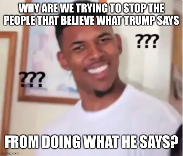 Those that know he’s full of shit already, wouldn’t follow his directions anyway. | WHY ARE WE TRYING TO STOP THE PEOPLE THAT BELIEVE WHAT TRUMP SAYS; FROM DOING WHAT HE SAYS? | image tagged in confused black guy | made w/ Imgflip meme maker
